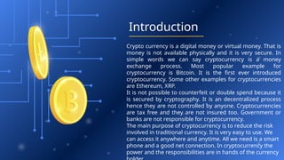 Introduction
Crypto currency is a digital money or virtual money. That is
money is not available physically and it is very secure. In
simple words we can say cryptocurrency is a money
exchange process. Most popular example for
cryptocurrency is Bitcoin. It is the first ever introduced
cryptocurrency. Some other examples for cryptocurrencies
are Ethereum, XRP.
It is not possible to counterfeit or double spend because it
is secured by cryptography. It is an decentralized process
hence they are not controlled by anyone. Cryptocurrencies
are tax free and they are not insured too. Government or
banks are not responsible for cryptocurrency.
The main purpose of cryptocurrency is to reduce the risk
involved in traditional currency. It is very easy to use. We
can access it anywhere and anytime. All we need is a smart
phone and a good net connection. In cryptocurrency the
power and the responsibilities are in hands of the currency
 