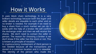 How it Works
It uses block chain technology. It is a very
brilliant technology because both the buyer and
seller details are viewable to each other and so
no broker is needed. For example if we need to
buy a share from a stock market we can do it
easily with the help of a broker. We will confirm
the exchange order and then we will receive the
shares. We don’t need to contact the seller in
person. The reason for choosing a broker is we
don’t know if the seller has the stock or not. This
is known as principle of novation.
In cryptocurrency involvement of third person is
not needed because all the transactions are
stored in a common location and it is viewable.
The identity of the person who made the
 