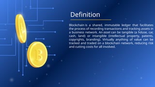 Definition
Blockchain is a shared, immutable ledger that facilitates
the process of recording transactions and tracking assets in
a business network. An asset can be tangible (a house, car,
cash, land) or intangible (intellectual property, patents,
copyrights, branding). Virtually anything of value can be
tracked and traded on a blockchain network, reducing risk
and cutting costs for all involved.
 