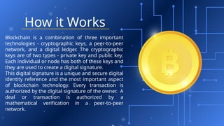 How it Works
Blockchain is a combination of three important
technologies - cryptographic keys, a peer-to-peer
network, and a digital ledger. The cryptographic
keys are of two types - private key and public key.
Each individual or node has both of these keys and
they are used to create a digital signature.
This digital signature is a unique and secure digital
identity reference and the most important aspect
of blockchain technology. Every transaction is
authorized by the digital signature of the owner. A
deal or transaction is authorized by a
mathematical verification in a peer-to-peer
network.
 