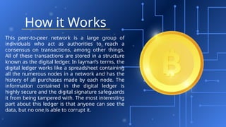 How it Works
This peer-to-peer network is a large group of
individuals who act as authorities to reach a
consensus on transactions, among other things.
All of these transactions are stored in a structure
known as the digital ledger. In layman’s terms, the
digital ledger works like a spreadsheet containing
all the numerous nodes in a network and has the
history of all purchases made by each node. The
information contained in the digital ledger is
highly secure and the digital signature safeguards
it from being tampered with. The most interesting
part about this ledger is that anyone can see the
data, but no one is able to corrupt it.
 
