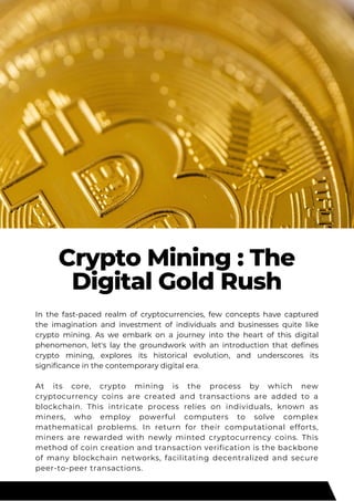 Crypto Mining : The
Digital Gold Rush
In the fast-paced realm of cryptocurrencies, few concepts have captured
the imagination and investment of individuals and businesses quite like
crypto mining. As we embark on a journey into the heart of this digital
phenomenon, let's lay the groundwork with an introduction that defines
crypto mining, explores its historical evolution, and underscores its
significance in the contemporary digital era.
At its core, crypto mining is the process by which new
cryptocurrency coins are created and transactions are added to a
blockchain. This intricate process relies on individuals, known as
miners, who employ powerful computers to solve complex
mathematical problems. In return for their computational efforts,
miners are rewarded with newly minted cryptocurrency coins. This
method of coin creation and transaction verification is the backbone
of many blockchain networks, facilitating decentralized and secure
peer-to-peer transactions.
 