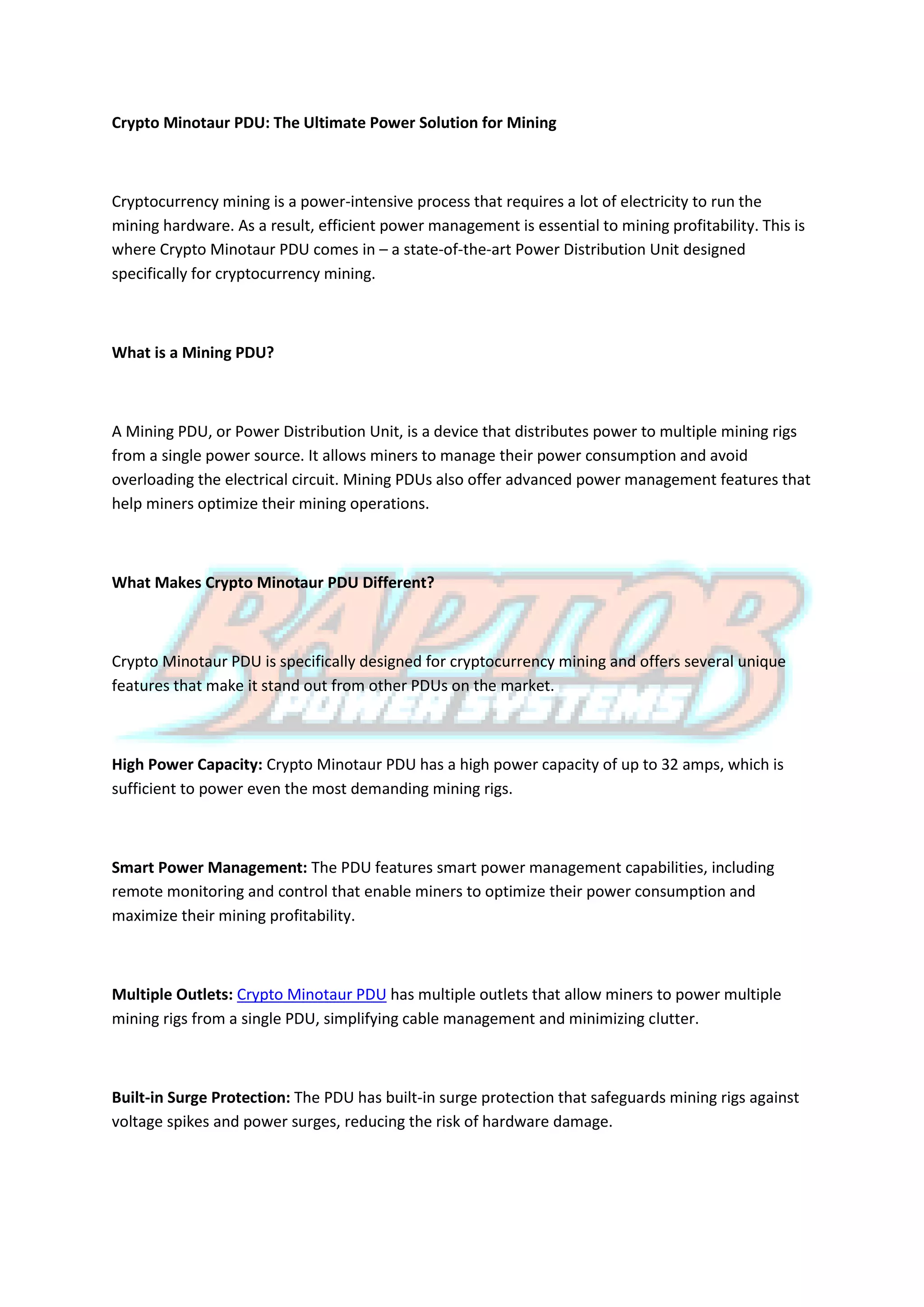 Crypto Minotaur PDU: The Ultimate Power Solution for Mining
Cryptocurrency mining is a power-intensive process that requires a lot of electricity to run the
mining hardware. As a result, efficient power management is essential to mining profitability. This is
where Crypto Minotaur PDU comes in – a state-of-the-art Power Distribution Unit designed
specifically for cryptocurrency mining.
What is a Mining PDU?
A Mining PDU, or Power Distribution Unit, is a device that distributes power to multiple mining rigs
from a single power source. It allows miners to manage their power consumption and avoid
overloading the electrical circuit. Mining PDUs also offer advanced power management features that
help miners optimize their mining operations.
What Makes Crypto Minotaur PDU Different?
Crypto Minotaur PDU is specifically designed for cryptocurrency mining and offers several unique
features that make it stand out from other PDUs on the market.
High Power Capacity: Crypto Minotaur PDU has a high power capacity of up to 32 amps, which is
sufficient to power even the most demanding mining rigs.
Smart Power Management: The PDU features smart power management capabilities, including
remote monitoring and control that enable miners to optimize their power consumption and
maximize their mining profitability.
Multiple Outlets: Crypto Minotaur PDU has multiple outlets that allow miners to power multiple
mining rigs from a single PDU, simplifying cable management and minimizing clutter.
Built-in Surge Protection: The PDU has built-in surge protection that safeguards mining rigs against
voltage spikes and power surges, reducing the risk of hardware damage.
 