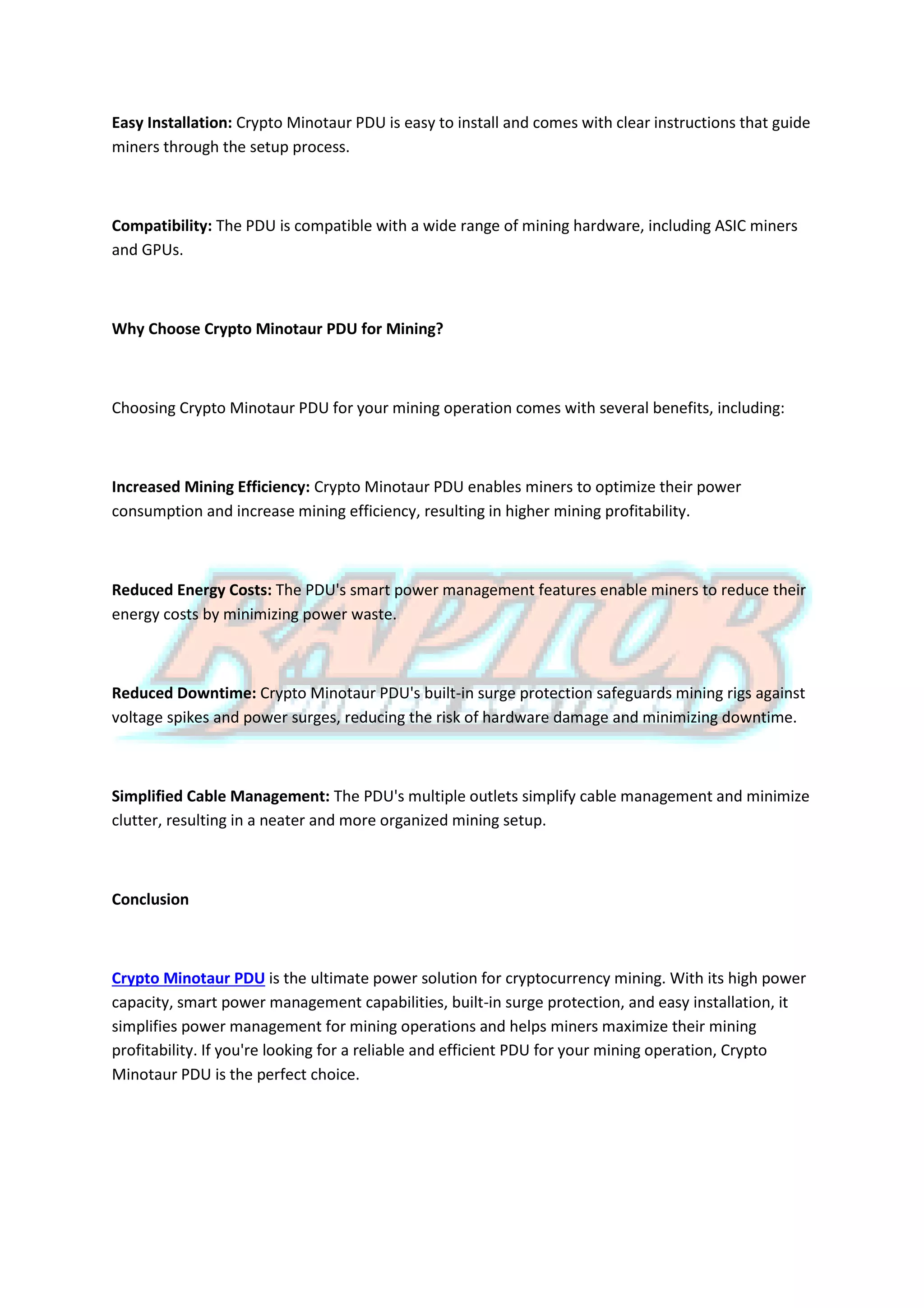 Easy Installation: Crypto Minotaur PDU is easy to install and comes with clear instructions that guide
miners through the setup process.
Compatibility: The PDU is compatible with a wide range of mining hardware, including ASIC miners
and GPUs.
Why Choose Crypto Minotaur PDU for Mining?
Choosing Crypto Minotaur PDU for your mining operation comes with several benefits, including:
Increased Mining Efficiency: Crypto Minotaur PDU enables miners to optimize their power
consumption and increase mining efficiency, resulting in higher mining profitability.
Reduced Energy Costs: The PDU's smart power management features enable miners to reduce their
energy costs by minimizing power waste.
Reduced Downtime: Crypto Minotaur PDU's built-in surge protection safeguards mining rigs against
voltage spikes and power surges, reducing the risk of hardware damage and minimizing downtime.
Simplified Cable Management: The PDU's multiple outlets simplify cable management and minimize
clutter, resulting in a neater and more organized mining setup.
Conclusion
Crypto Minotaur PDU is the ultimate power solution for cryptocurrency mining. With its high power
capacity, smart power management capabilities, built-in surge protection, and easy installation, it
simplifies power management for mining operations and helps miners maximize their mining
profitability. If you're looking for a reliable and efficient PDU for your mining operation, Crypto
Minotaur PDU is the perfect choice.
 