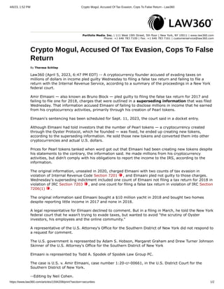 4/6/23, 1:52 PM Crypto Mogul, Accused Of Tax Evasion, Cops To False Return - Law360
https://www.law360.com/articles/1594208/print?section=securities 1/2
Portfolio Media. Inc. | 111 West 19th Street, 5th floor | New York, NY 10011 | www.law360.com
Phone: +1 646 783 7100 | Fax: +1 646 783 7161 | customerservice@law360.com
Crypto Mogul, Accused Of Tax Evasion, Cops To False
Return
By Theresa Schliep
Law360 (April 5, 2023, 6:47 PM EDT) -- A cryptocurrency founder accused of evading taxes on
millions of dollars in income pled guilty Wednesday to filing a false tax return and failing to file a
return with the Internal Revenue Service, according to a summary of the proceedings in a New York
federal court.
Amir Elmaani — also known as Bruno Block — pled guilty to filing the false tax return for 2017 and
failing to file one for 2018, charges that were outlined in a superseding information that was filed
Wednesday. That information accused Elmaani of failing to disclose millions in income that he earned
from his cryptocurrency activities, primarily through his creation of Pearl tokens.
Elmaani's sentencing has been scheduled for Sept. 11, 2023, the court said in a docket entry.
Although Elmaani had told investors that the number of Pearl tokens — a cryptocurrency created
through the Oyster Protocol, which he founded — was fixed, he ended up creating new tokens,
according to the superseding information. He sold those new tokens and converted them into other
cryptocurrencies and actual U.S. dollars.
Prices for Pearl tokens tanked when word got out that Elmaani had been creating new tokens despite
his statements to the contrary, the information said. He made millions from his cryptocurrency
activities, but didn't comply with his obligations to report the income to the IRS, according to the
information.
The original information, unsealed in 2020, charged Elmaani with two counts of tax evasion in
violation of Internal Revenue Code Section 7201 , and Elmaani pled not guilty to those charges.
Wednesday's superseding indictment included one count of Elmaani not filing a tax return for 2018 in
violation of IRC Section 7203 , and one count for filing a false tax return in violation of IRC Section
7206(1) .
The original information said Elmaani bought a $10 million yacht in 2018 and bought two homes
despite reporting little income in 2017 and none in 2018.
A legal representative for Elmaani declined to comment. But in a filing in March, he told the New York
federal court that he wasn't trying to evade taxes, but wanted to avoid "the scrutiny of Oyster
investors, his employees and the online community."
A representative of the U.S. Attorney's Office for the Southern District of New York did not respond to
a request for comment.
The U.S. government is represented by Adam S. Hobson, Margaret Graham and Drew Turner Johnson
Skinner of the U.S. Attorney's Office for the Southern District of New York
Elmaani is represented by Todd A. Spodek of Spodek Law Group PC.
The case is U.S. v. Amir Elmaani, case number 1:20-cr-00661, in the U.S. District Court for the
Southern District of New York.
--Editing by Neil Cohen.
 