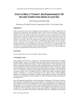 International Journal of Distributed and Parallel Systems (IJDPS) Vol.5, No.1/2/3, May 2014
DOI : 10.5121/ijdps.2014.5308 77
CRYPTO MULTI TENANT: AN ENVIRONMENT OF
SECURE COMPUTING USING CLOUD SQL
Parul Kashyap and Rahul Singh
Department of Computer Science & Engineering, S.R.M.U., Uttar Pradesh, India
ABSTRACT
Today’s most modern research area of computing is cloud computing due to its ability to diminish the costs
associated with virtualization, high availability, dynamic resource pools and increases the efficiency of
computing. But still it contains some drawbacks such as privacy, security, etc. This paper is thoroughly
focused on the security of data of multi tenant model obtains from the virtualization feature of cloud
computing. We use AES-128 bit algorithm and cloud SQL to protect sensitive data before storing in the
cloud. When the authorized customer arises for usage of data, then data firstly decrypted after that
provides to the customer. Multi tenant infrastructure is supported by Google, which prefers pushing of
contents in short iteration cycle. As the customer is distributed and their demands can arise anywhere,
anytime so data can’t store at particular site it must be available different sites also. For this faster
accessing by different users from different places Google is the best one. To get high reliability and
availability data is stored in encrypted before storing in database and updated every time after usage. It is
very easy to use without requiring any software. This authenticate user can recover their encrypted and
decrypted data, afford efficient and data storage security in the cloud.
KEYWORDS
Cloud computing, Multi tenant, AES, Cloud SQL, Google App Engine.
1. INTRODUCTION
In this modern period internet is working as a conventional hosting system which is accessible
through different services with limited usage and storage. But the current drift in business
requires vitality in computing and storage, it causes the development of cloud computing. For the
issues of computing, storage, and software, cloud computing proposes new models. This model
provides expansion in the environment, allocation and reallocation of assets when desired, storage
and networking ability virtually. It satisfies on demand need of the customers. Cloud computing
work as a combination of computational paradigm and distribution architecture. The major aim is
to provide services like net computing services, flexible data storage containing required
resources visualized as a service and delivered over the internet [1] [2]. Cloud computing
enhances many features like scalability, availability, adapt progress of demand, teamwork, pick
up the pace of development, provide potential for outlay fall through efficient and optimized
computing [3][ 4].
One of the important characteristics of cloud computing is multitenancy. This feature is similar in
nature with other multiple families on the same platform. It contained large no. Of resources and
data of different users which get differentiate by their unique identification. In this multitenancy
model certain level of control is provides for customizing and tailoring of hardware and software
for fulfilling customer demands. In multi tenancy model physical server partition occur with
virtualization. This virtualization feature contains good capability of separation. But still some
security issues arise those are data isolation, architecture expansion, configuration self definition
 