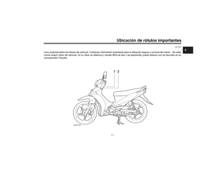 Ubicación d
SAU10385
Lea y entienda todos los rótulos del vehículo. Contienen información importante para la utilización segura y correcta del mismo . No retire
nunca ningún rótulo del vehículo. Si un rótulo se deteriora y resulta difícil de leer o se desprende, puede obtener uno de repuesto en su
concesionario Yamaha.
ZAUN1097
1 2
1-1
1
 