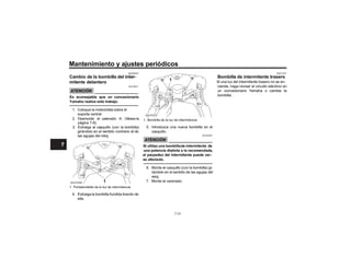 Mantenimiento y ajustes periódicos
SAUN0330
Cambio de la bombilla d
mitente delantero
ATENCIÓN
SCA10671
Es aconsejable que un concesionario
Yamaha realice este trabajo.
1. Coloque la motocicleta sobre el
soporte central.
2. Desmonte el car (Véase la
página 7-8).
3. Extraiga el casquillo (con la bombilla)
girándolo en el sentido contrario al de
las agujas del reloj.
4. Extraiga la bombilla fundida tirando de
ella.
5. Introduzca una nueva bombilla en el
casquillo.
ATENCIÓN
SCAU0081
Si utiliza una bombillade intermitente de
una potencia distinta a la recomendada,
el parpadeo del intermitente puede ver-
se afectado.
6. Monte el casquillo (con la bombilla) gi-
rándolo en el sentido de las agujas del
reloj.
7. Monte el carenado.
SAUT1331
Bombilla de intermitente trasero
Si una luz del intermitente trasero no se en-
ciende, haga revisar el circuito eléctrico en
un concesionario Yamaha o cambie la
bombilla.
1. Portabombilla de la luz de intermitencia
1
ZAUV0269
1. Bombilla de la luz de intermitencia
1
ZAUV0270
ZAUV0270
ZAUV0270
7-31
7
7
7
7
 