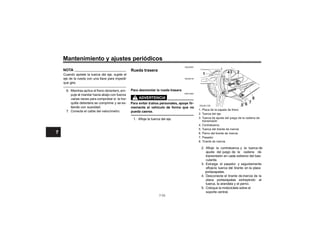 Mantenimiento y ajustes periódicos
NOTA
Cuando apriete la tuerca del eje, sujete el
eje de la rueda con una llave para impedir
que gire.
6. Mientras aplica el freno delantero, em-
puje el manilar hacia abajo con fuerza
varias veces para comprobar si la hor-
quilla delantera se comprime y se ex-
tiende con suavidad.
7. Conecte el cable del velocímetro.
SAU25081
Rueda trasera
SAU58120
Para desmontar la rueda trasera
SWA10822
Para evitar d
memente el vehículo de forma que no
pueda caerse.
1. Placa de la zapata de freno
2. Tuerca del eje
3. Tuerca de ajuste del juego de la cadena de
transmisión
4. Contratuerca
5. Tuerca del tirante de inercia
6. Perno del tirante de inercia
7. Pasador
8. inercia
2. y la tuerca de
ajuste del juego de la cadena de
transmisión en cada extremo del bas-
culante.
3. Extraiga el pasador y seguidamente
la tuerca del tirante en la placa
portazapatas.
4. Desconecte el tirante de inercia de la
placa portazapatas extrayendo l
a
tuerca, la arandela y el perno.
5. Coloque la motocicleta sobre el
soporte central.
1 43 2
8
7
6
5
ZAUN1128
7-33
7
7
7
7
 