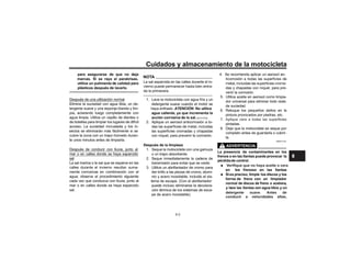 Cuidados y almacenamiento de la motocicleta
para asegurarse de que no deja
marcas. Si se raya el parabrisas,
utilice un pulimento de calidad para
plásticos después de lavarlo.
Después de una utilización normal
Elimine la suciedad con agua tibia, un de-
tergente suave y una esponja blanda y lim-
pia, aclarando luego completamente con
agua limpia. Utilice un cepillo de dientes o
de botellas para limpiar los lugares de difícil
acceso. La suciedad incrustada y los in-
sectos se eliminarán más fácilmente si se
cubre la zona con un trapo húmedo duran-
te unos minutos antes de limpiarla.
Después de conducir con lluvia, junto al
mar o en calles donde se haya esparcido
sal
La sal marina o la sal que se esparce en las
mente corrosivas en combinación con el
agua; observe el procedimiento siguiente
cada vez que conduzca con lluvia, junto al
mar o en calles donde se haya esparcido
sal.
NOTA
La sal esparcida en las calles durante el in-
da la primavera.
1. Lave la motocicleta con agua fría y un
detergente suave cuando el motor se
haya enfriado. ATENCIÓN: No utilice
agua caliente, ya que incrementa la
acción corrosiva de la sal.[SCA10792]
2. Aplique un aerosol anticorrosión a to-
con níquel, para prevenir la corrosión.
Después de la limpieza
1. Seque la motocicleta con una gamuza
o un trapo absorbente.
2. Seque inmediatamente la cadena de
transmisión para evitar que se oxide.
3. Utilice un abrillantador de cromo para
dar brillo a las piezas de cromo, alumi-
nio y acero inoxidable, incluido el sis-
tema de escape. (Con el abrillantador
puede incluso eliminarse la decolora-
ción térmica de los sistemas de esca-
pe de acero inoxidable).
4. Se recomienda aplicar un aerosol an-
das y chapadas con níquel, para pre-
venir la corrosión.
5. Utilice aceite en aerosol como limpia-
dor universal para eliminar todo resto
de suciedad.
6. Retoque los pequeños daños en la
pintura provocados por piedras, etc.
pintadas.
8. Deje que la motocicleta se seque por
completo antes de guardarla o cubrir-
la.
SWA11132
La presencia de contaminantes en los
frenos o en las llantas puede provocar la
pérdidade control.
• en los frenoso en las llantas
• Sies preciso, limpie los discos y los
forros de freno con un limpiador
normal de discos de freno o acetona,
y lave las llantas con agua tibia y un
Verifique que no haya aceite o cera
detergente suave. Antes de
conducir a velocidades altas,
8-2
Aplique cera a todas las superficies
8
 