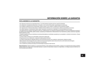INFORMACIÓN SOBRE LA GARANTIA
12-4
EXCLUSIONES A LA GARANTÍA
• Por utilizarlo por fuera de sus especificaciones, o con fines distintos aquellos para los cuales fue diseñado.
• Por utilizarlo en competencias deportivas, en alquiler o como vehículo de prueba o aprendizaje de conductores.
• Por modificar cualquiera de sus componentes, partes o piezas, o por cambiar o modificar el funcionamiento original.
• Por reparaciones no idóneas efectuadas en establecimientos distintos a los concesionarios y talleres autorizados por la marca.
• Por utilizar sistemas, componentes, partes, piezas, repuestos o accesorios no originales o no recomendados por la marca.
• Por alteraciones de cualquier naturaleza al vehículo, modificaciones a sus sistemas originales de fábrica o a la funcionalidad de los mismos o
por daños a sus componentes, partes o piezas, causados por instalaciones o alteraciones en sus mecanismos, partes, accesorios originales,
sistema eléctrico y otros.
• Cuando la avería ocurra por maniobras incorrectas efectuadas y/o accidentes causados por su propietario, conductor y/o terceros, o fuerza
mayor o caso furtuito.
• Cuando el daño se deba por el combustible o lubricación inadecuada.
• En general por el uso, destinación, y operación inadecuada del vehículo.
• Los daños ocasionados por agentes externos como productos químicos, sal, oxidación, decoloración o deterioro natural.
• Mala utilización del embrague (Por favor referirse al manual de propietario sobre indicaciones de uso del sistema de embrague).
• Por manipular o no tener el odómetro operando correctamente.
• Por no realizar los cambios de aceite en los kilometrajes indicados en este manual.
Nota Aclaratoria: Siendo la batería un componente eléctrico, esta a diferencia de los demás, cuenta con una garantía de 6 meses contados
desde la fecha de compra de la motocicleta siempre y cuando la motocicleta conserve su originalidad y no tenga accesorios eléctricos no
recomendados que la afecten.
12
 