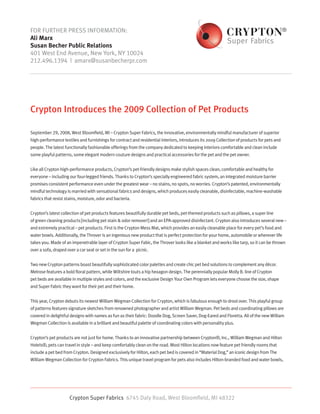 FOR FURTHER PRESS INFORMATION:
Ali Marx
Susan Becher Public Relations
401 West End Avenue, New York, NY 10024
212.496.1394 | amarx@susanbecherpr.com




Crypton Introduces the 2009 Collection of Pet Products

September 29, 2008, West Bloomfield, MI – Crypton Super Fabrics, the innovative, environmentally mindful manufacturer of superior
high-performance textiles and furnishings for contract and residential interiors, introduces its 2009 Collection of products for pets and
people. The latest functionally fashionable offerings from the company dedicated to keeping interiors comfortable and clean include
some playful patterns, some elegant modern couture designs and practical accessories for the pet and the pet owner.


Like all Crypton high-performance products, Crypton’s pet-friendly designs make stylish spaces clean, comfortable and healthy for
everyone – including our four-legged friends. Thanks to Crypton’s specially engineered fabric system, an integrated moisture barrier
promises consistent performance even under the greatest wear – no stains, no spots, no worries. Crypton’s patented, environmentally
mindful technology is married with sensational fabrics and designs, which produces easily cleanable, disinfectable, machine-washable
fabrics that resist stains, moisture, odor and bacteria.


Crypton’s latest collection of pet products features beautifully durable pet beds, pet-themed products such as pillows, a super line
of green cleaning products [including pet stain & odor remover!] and an EPA-approved disinfectant. Crypton also introduces several new –
and extremely practical – pet products. First is the Crypton Mess Mat, which provides an easily cleanable place for every pet’s food and
water bowls. Additionally, the Throver is an ingenious new product that is perfect protection for your home, automobile or wherever life
takes you. Made of an impenetrable layer of Crypton Super Fabic, the Throver looks like a blanket and works like tarp, so it can be thrown
over a sofa, draped over a car seat or set in the sun for a picnic.


Two new Crypton patterns boast beautifully sophisticated color palettes and create chic pet bed solutions to complement any décor.
Melrose features a bold floral pattern, while Wiltshire touts a hip hexagon design. The perennially popular Molly B. line of Crypton
pet beds are available in multiple styles and colors, and the exclusive Design Your Own Program lets everyone choose the size, shape
and Super Fabric they want for their pet and their home.


This year, Crypton debuts its newest William Wegman Collection for Crypton, which is fabulous enough to drool over. This playful group
of patterns features signature sketches from renowned photographer and artist William Wegman. Pet beds and coordinating pillows are
covered in delightful designs with names as fun as their fabric: Doodle Dog, Screen Saver, Dog-Eared and Floretta. All of the new William
Wegman Collection is available in a brilliant and beautiful palette of coordinating colors with personality plus.


Crypton’s pet products are not just for home. Thanks to an innovative partnership between Crypton®, Inc., William Wegman and Hilton
Hotels®, pets can travel in style – and keep comfortably clean on the road. Most Hilton locations now feature pet friendly rooms that
include a pet bed from Crypton. Designed exclusively for Hilton, each pet bed is covered in “Material Dog,” an iconic design from The
William Wegman Collection for Crypton Fabrics. This unique travel program for pets also includes Hilton-branded food and water bowls,




                      Crypton Super Fabrics 6745 Daly Road, West Bloomfield, MI 48322
 
