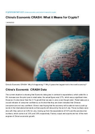 1/4
cryptonewsmart.com
/chinas-economic-crash-what-it-means-for-crypto/
China’s Economic CRASH: What it Means for Crypto?
⋮ 24/08/2022
China’s Economic CRASH: Why it’s happening i? Why It poses the largest risk to the world economy?
China’s Economic  CRASH Data
The current situation is showing that Economic data goes In contrast to expectations, which called for a
5% increase over the prior year in retail sales, the actual figure was 2.7%, which was a significant miss.
However, it’s also lower than the 3.1% growth that we saw in June, even though retail.  Retail sales are a
crucial indicator of consumer confidence, so the fact that they are down indicates that Chinese
consumers are not very confident. China’s was hoping that the economy will be able to have a push up
words in the international demands so that exports will rebound by the end of July. Those numbers were
also soft; they came in at 3.8% for July, moving up from the expectations of 4.5% and the previous two
numbers, which came in at 3.5% and 3.8% respectively. Factory output and exports are two of the main
engines of China’s economic growth.
 