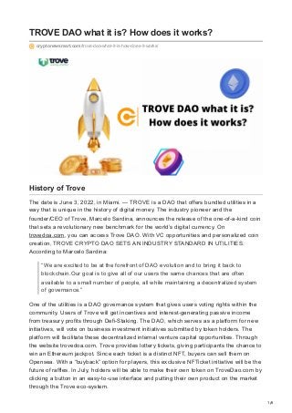 1/6
TROVE DAO what it is? How does it works?
cryptonewsmart.com/trove-dao-what-it-is-how-does-it-works/
History of Trove
The date is June 3, 2022, in Miami. — TROVE is a DAO that offers bundled utilities in a
way that is unique in the history of digital money. The industry pioneer and the
founder/CEO of Trove, Marcelo Sardina, announces the release of the one-of-a-kind coin
that sets a revolutionary new benchmark for the world’s digital currency. On
trovedoa.com, you can access Trove DAO. With VC opportunities and personalized coin
creation, TROVE CRYPTO DAO SETS AN INDUSTRY STANDARD IN UTILITIES.
According to Marcelo Sardina:
“We are excited to be at the forefront of DAO evolution and to bring it back to
blockchain.Our goal is to give all of our users the same chances that are often
available to a small number of people, all while maintaining a decentralized system
of governance.”
One of the utilities is a DAO governance system that gives users voting rights within the
community. Users of Trove will get incentives and interest-generating passive income
from treasury profits through Defi-Staking. The DAO, which serves as a platform for new
initiatives, will vote on business investment initiatives submitted by token holders. The
platform will facilitate these decentralized internal venture capital opportunities. Through
the website trovedoa.com, Trove provides lottery tickets, giving participants the chance to
win an Ethereum jackpot. Since each ticket is a distinct NFT, buyers can sell them on
Opensea. With a “buyback” option for players, this exclusive NFTicket initiative will be the
future of raffles. In July, holders will be able to make their own token on TroveDao.com by
clicking a button in an easy-to-use interface and putting their own product on the market
through the Trove eco-system.
 