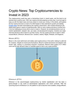 Crypto News: Top Cryptocurrencies to
Invest in 2023
The cryptocurrency world has seen a tremendous boom in recent years, and the trend is not
slowing down anytime soon. With new cryptocurrencies popping up every day, it can be tough to
keep up with the latest news and know where to invest your money. In this article, we'll explore
the top cryptocurrencies to invest in for 2023 based on their potential for growth and stability.
Crypto news has been dominated by the market's recent boom, with investors flocking to the
digital asset space in search of potential profits. With so many cryptocurrencies to choose from,
it can be challenging to know which ones to invest in. However, by considering factors such as
market capitalization, adoption rate, use cases, and development progress, investors can make
informed decisions about where to put their money. The top cryptocurrencies to watch in 2023
include Bitcoin, Ethereum, Binance Coin, Cardano, Solana, Ripple, Polkadot, and Dogecoin.
Bitcoin (BTC):
Bitcoin is the most well-known and widely used cryptocurrency in the world, making it a safe bet
for investors. Despite its recent price fluctuations, Bitcoin's market dominance and adoption rate
remain high, making it a promising long-term investment. Bitcoin's fixed supply of 21 million
coins and its high demand make it a valuable asset to hold in any crypto portfolio.
Ethereum (ETH):
Ethereum is the second-largest cryptocurrency by market capitalization and has been a
game-changer in the world of decentralized applications and smart contracts. With the
upcoming launch of Ethereum 2.0, the platform is set to become more scalable, energy-efficient,
 