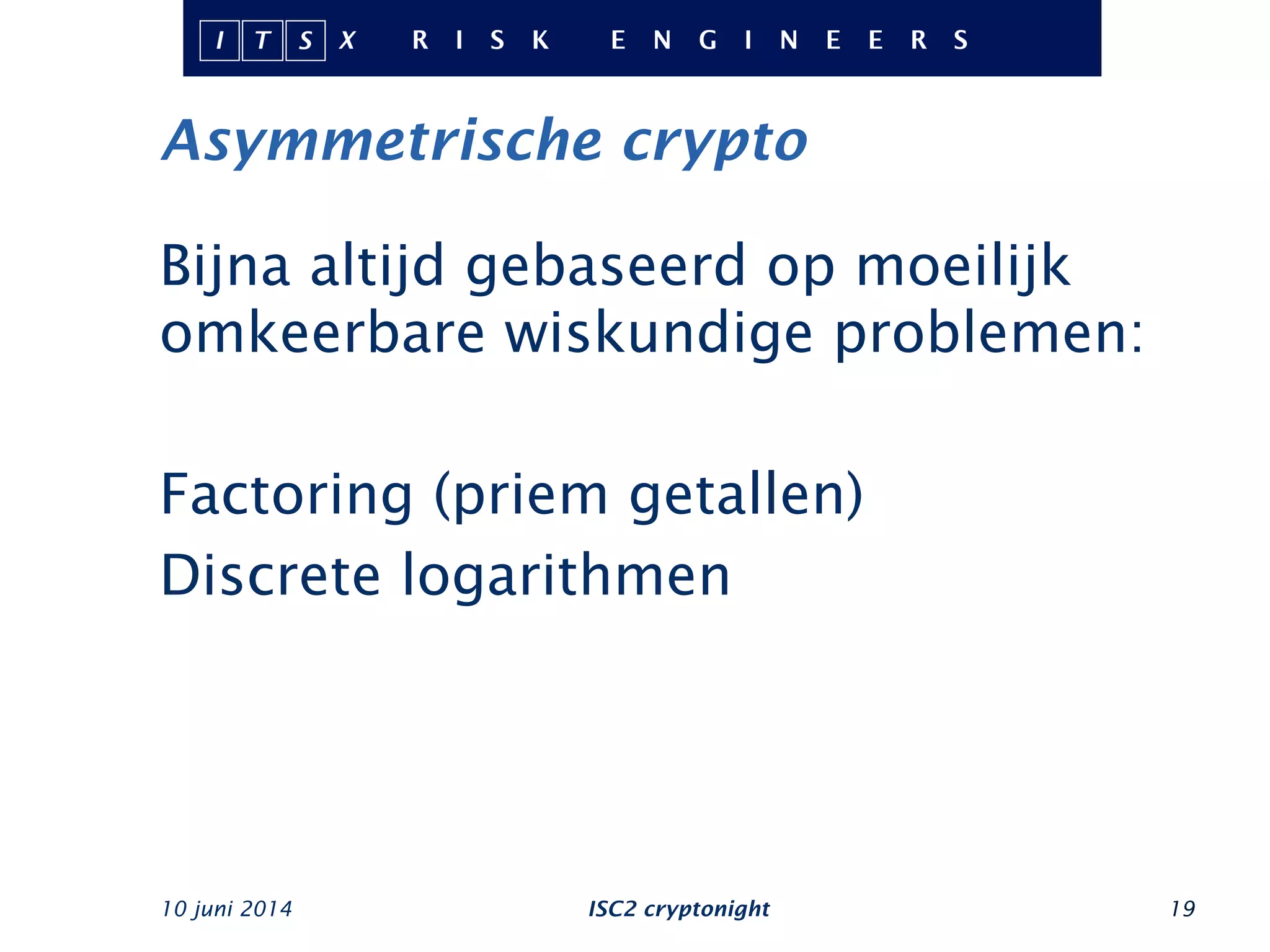 Asymmetrische crypto
Bijna altijd gebaseerd op moeilijk
omkeerbare wiskundige problemen:
Factoring (priem getallen)
Discrete logarithmen
10 juni 2014 ISC2 cryptonight 19
 