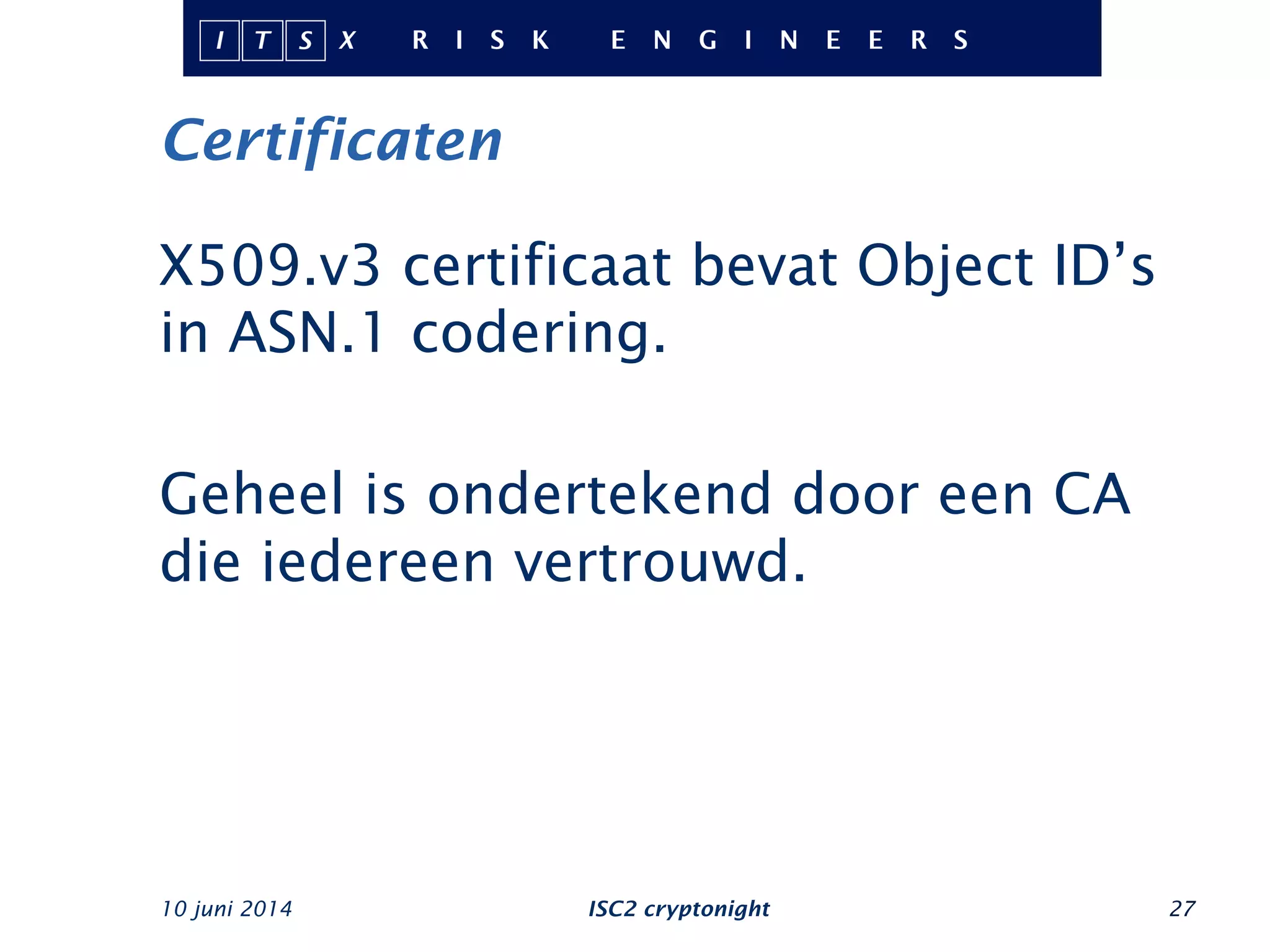 Certificaten
10 juni 2014 ISC2 cryptonight 27
X509.v3 certificaat bevat Object ID’s
in ASN.1 codering.
Geheel is ondertekend door een CA
die iedereen vertrouwd.
 