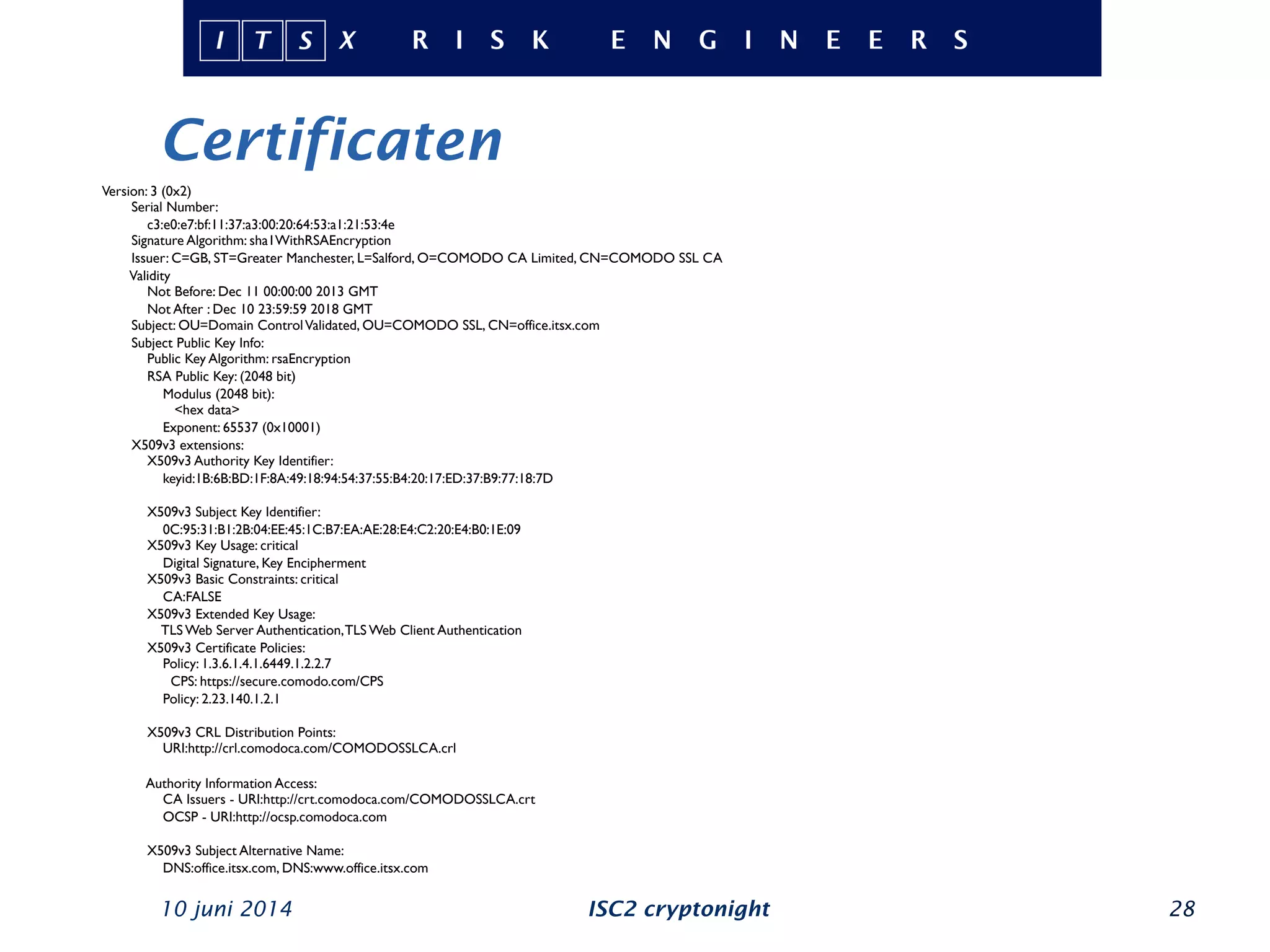 Certificaten
10 juni 2014 ISC2 cryptonight 28
Version: 3 (0x2)
Serial Number:
c3:e0:e7:bf:11:37:a3:00:20:64:53:a1:21:53:4e
Signature Algorithm: sha1WithRSAEncryption
Issuer: C=GB, ST=Greater Manchester, L=Salford, O=COMODO CA Limited, CN=COMODO SSL CA
Validity
Not Before: Dec 11 00:00:00 2013 GMT
Not After : Dec 10 23:59:59 2018 GMT
Subject: OU=Domain ControlValidated, OU=COMODO SSL, CN=office.itsx.com
Subject Public Key Info:
Public Key Algorithm: rsaEncryption
RSA Public Key: (2048 bit)
Modulus (2048 bit):
<hex data>
Exponent: 65537 (0x10001)
X509v3 extensions:
X509v3 Authority Key Identifier:
keyid:1B:6B:BD:1F:8A:49:18:94:54:37:55:B4:20:17:ED:37:B9:77:18:7D
X509v3 Subject Key Identifier:
0C:95:31:B1:2B:04:EE:45:1C:B7:EA:AE:28:E4:C2:20:E4:B0:1E:09
X509v3 Key Usage: critical
Digital Signature, Key Encipherment
X509v3 Basic Constraints: critical
CA:FALSE
X509v3 Extended Key Usage:
TLS Web Server Authentication,TLS Web Client Authentication
X509v3 Certificate Policies:
Policy: 1.3.6.1.4.1.6449.1.2.2.7
CPS: https://secure.comodo.com/CPS
Policy: 2.23.140.1.2.1
X509v3 CRL Distribution Points:
URI:http://crl.comodoca.com/COMODOSSLCA.crl
Authority Information Access:
CA Issuers - URI:http://crt.comodoca.com/COMODOSSLCA.crt
OCSP - URI:http://ocsp.comodoca.com
X509v3 Subject Alternative Name:
DNS:office.itsx.com, DNS:www.office.itsx.com
 