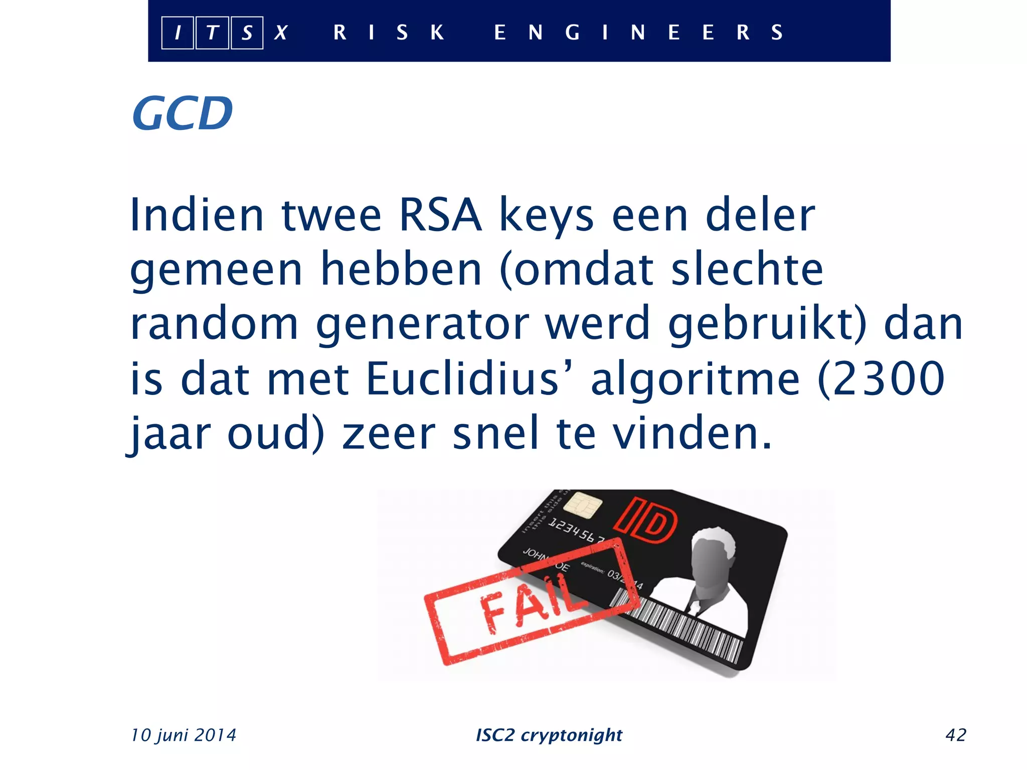 GCD
Indien twee RSA keys een deler
gemeen hebben (omdat slechte
random generator werd gebruikt) dan
is dat met Euclidius’ algoritme (2300
jaar oud) zeer snel te vinden.
10 juni 2014 ISC2 cryptonight 42
 