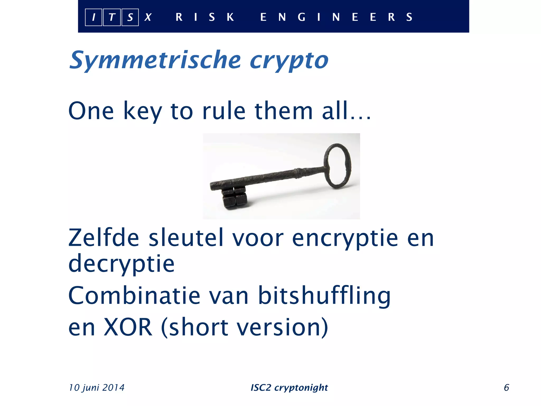 Symmetrische crypto
One key to rule them all…
Zelfde sleutel voor encryptie en
decryptie
Combinatie van bitshuffling
en XOR (short version)
10 juni 2014 ISC2 cryptonight 6
 