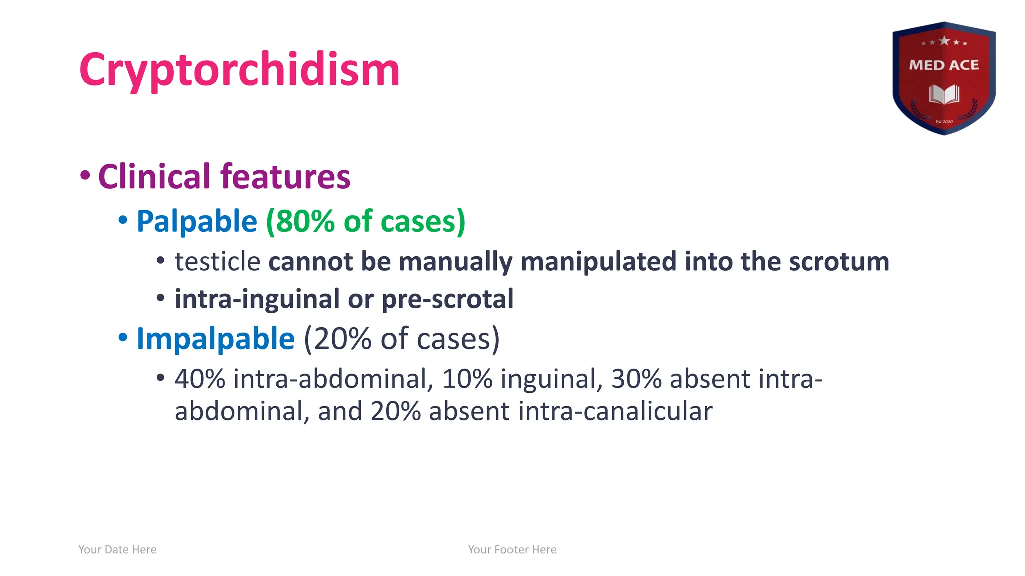 Cryptorchidism
• Clinical features
• Palpable (80% of cases)
• testicle cannot be manually manipulated into the scrotum
• intra-inguinal or pre-scrotal
• Impalpable (20% of cases)
• 40% intra-abdominal, 10% inguinal, 30% absent intra-
abdominal, and 20% absent intra-canalicular
Your Date Here Your Footer Here 12
 