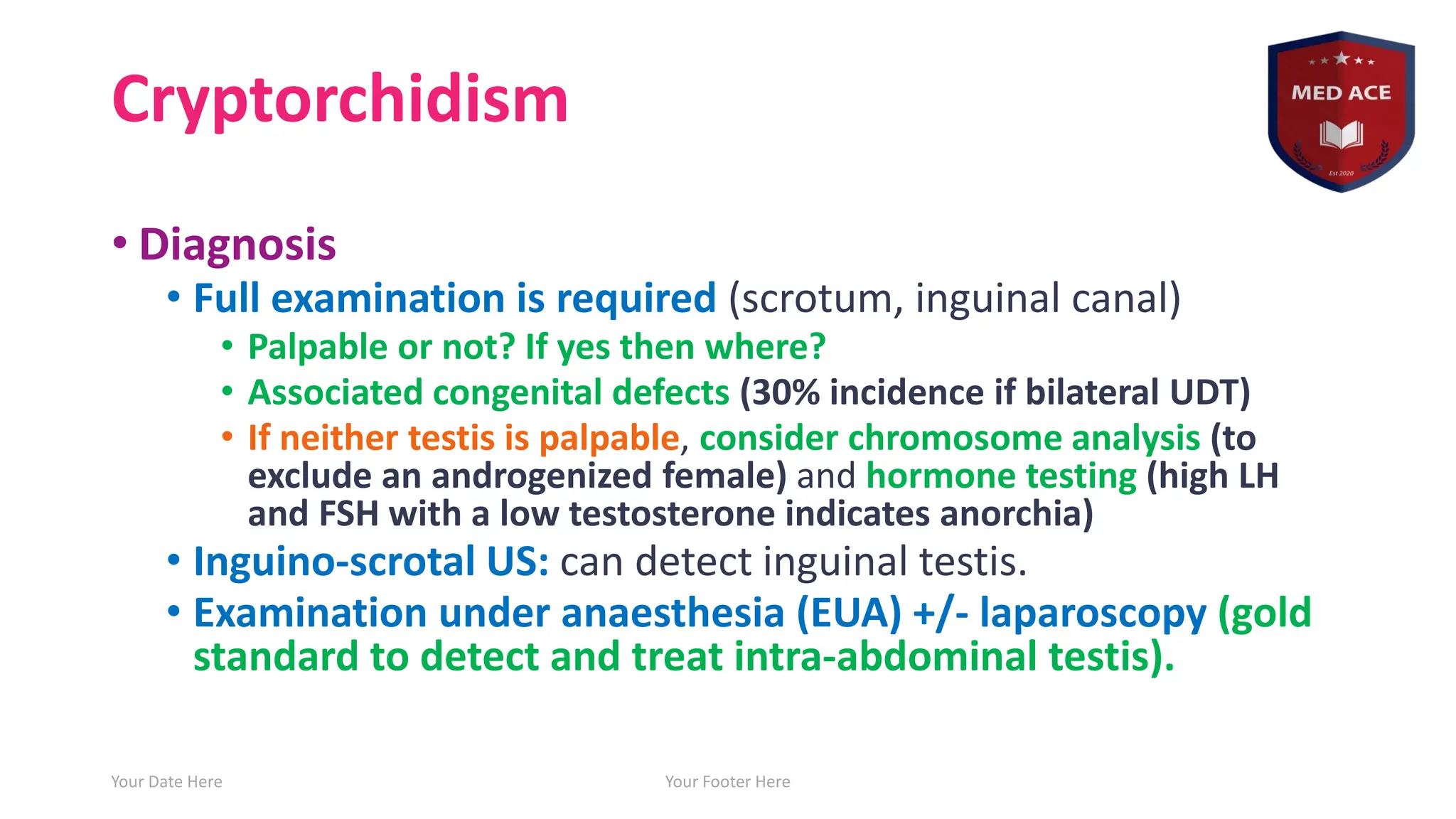 Cryptorchidism
• Diagnosis
• Full examination is required (scrotum, inguinal canal)
• Palpable or not? If yes then where?
• Associated congenital defects (30% incidence if bilateral UDT)
• If neither testis is palpable, consider chromosome analysis (to
exclude an androgenized female) and hormone testing (high LH
and FSH with a low testosterone indicates anorchia)
• Inguino-scrotal US: can detect inguinal testis.
• Examination under anaesthesia (EUA) +/- laparoscopy (gold
standard to detect and treat intra-abdominal testis).
Your Date Here Your Footer Here 15
 