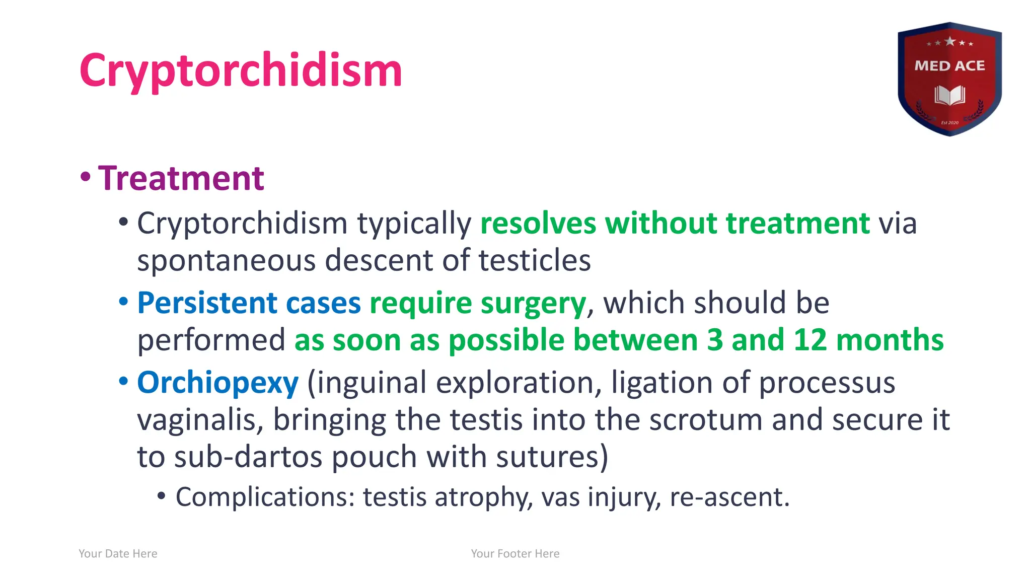 Cryptorchidism
• Treatment
• Cryptorchidism typically resolves without treatment via
spontaneous descent of testicles
• Persistent cases require surgery, which should be
performed as soon as possible between 3 and 12 months
• Orchiopexy (inguinal exploration, ligation of processus
vaginalis, bringing the testis into the scrotum and secure it
to sub-dartos pouch with sutures)
• Complications: testis atrophy, vas injury, re-ascent.
Your Date Here Your Footer Here 17
 