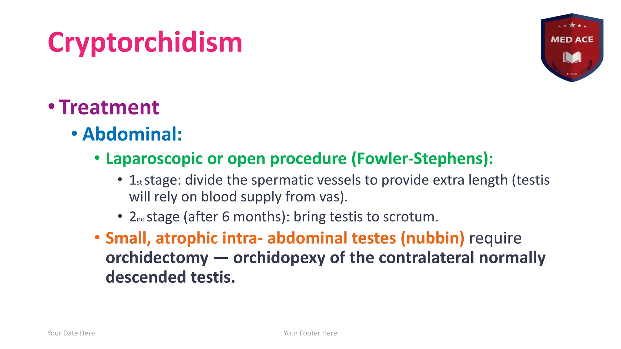 Cryptorchidism
• Treatment
• Abdominal:
• Laparoscopic or open procedure (Fowler-Stephens):
• 1st stage: divide the spermatic vessels to provide extra length (testis
will rely on blood supply from vas).
• 2nd stage (after 6 months): bring testis to scrotum.
• Small, atrophic intra- abdominal testes (nubbin) require
orchidectomy ― orchidopexy of the contralateral normally
descended testis.
Your Date Here Your Footer Here 18
 