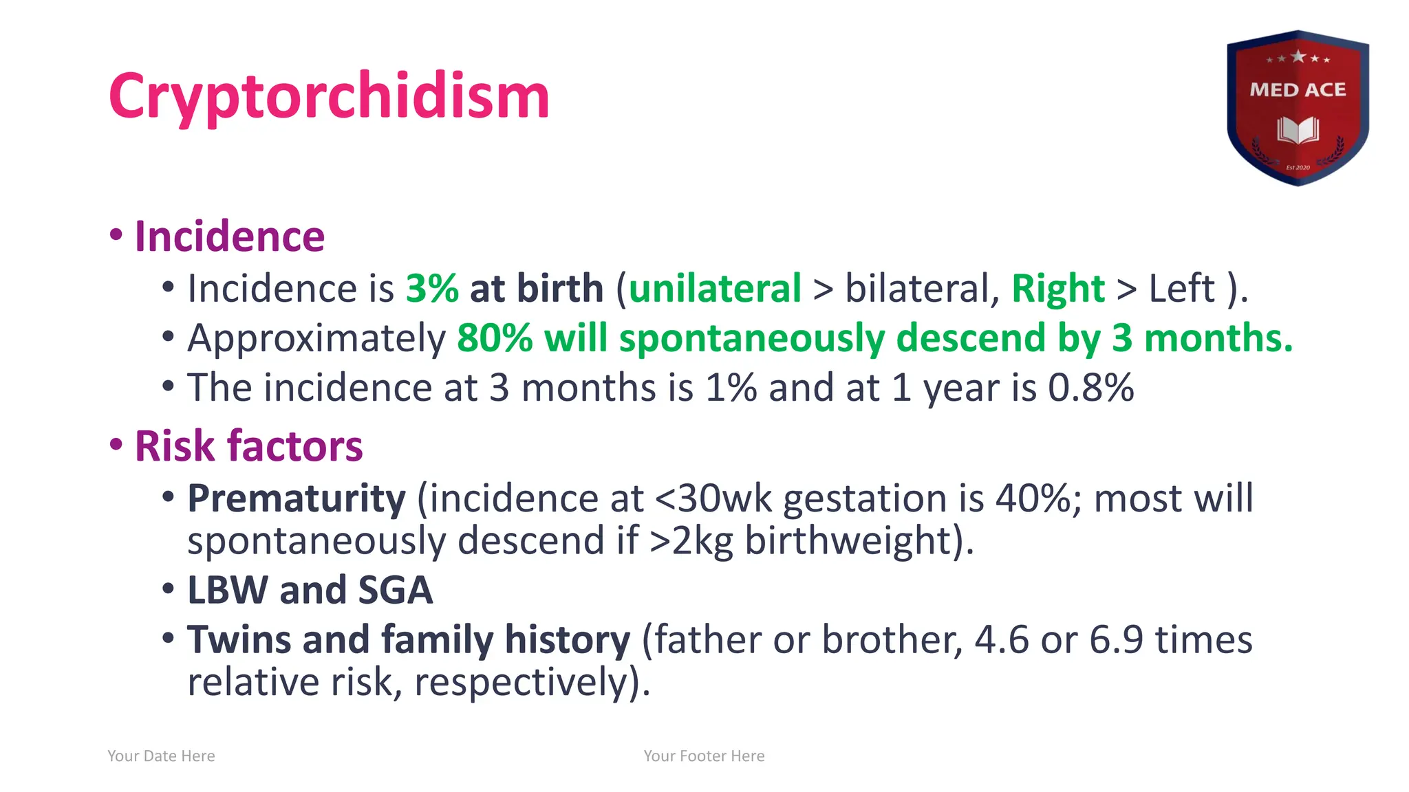 Cryptorchidism
• Incidence
• Incidence is 3% at birth (unilateral > bilateral, Right > Left ).
• Approximately 80% will spontaneously descend by 3 months.
• The incidence at 3 months is 1% and at 1 year is 0.8%
• Risk factors
• Prematurity (incidence at <30wk gestation is 40%; most will
spontaneously descend if >2kg birthweight).
• LBW and SGA
• Twins and family history (father or brother, 4.6 or 6.9 times
relative risk, respectively).
Your Date Here Your Footer Here 4
 