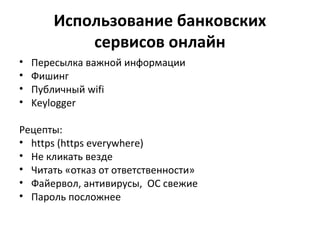 Использование банковских
сервисов онлайн
• Пересылка важной информации
• Фишинг
• Публичный wifi
• Keylogger
Рецепты:
• https (https everywhere)
• Не кликать везде
• Читать «отказ от ответственности»
• Файервол, антивирусы, ОС свежие
• Пароль посложнее
 