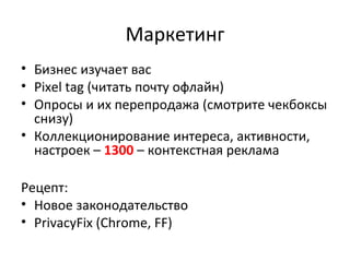 Маркетинг
• Бизнес изучает вас
• Pixel tag (читать почту офлайн)
• Опросы и их перепродажа (смотрите чекбоксы
снизу)
• Коллекционирование интереса, активности,
настроек – 1300 – контекстная реклама
Рецепт:
• Новое законодательство
• PrivacyFix (Chrome, FF)
 