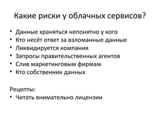 Какие риски у облачных сервисов?
• Данные храняться непонятно у кого
• Кто несёт ответ за взломанные данные
• Ликвидируется компания
• Запросы правительственных агентов
• Слив маркетинговым фирмам
• Кто собственник данных
Рецепты:
• Читать внимательно лицензии
 