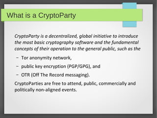What is a CryptoParty
CryptoParty is a decentralized, global initiative to introduce
the most basic cryptography software and the fundamental
concepts of their operation to the general public, such as the
–

Tor anonymity network,

–

public key encryption (PGP/GPG), and

–

OTR (Off The Record messaging).

CryptoParties are free to attend, public, commercially and
politically non-aligned events.

 