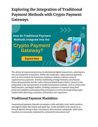 Exploring the Integration of Traditional
Payment Methods with Crypto Payment
Gateways
The advent of cryptocurrencies has revolutionized digital transactions, ushering in a
new era of payment ecosystems. Within this landscape, crypto payment gateways
serve as vital conduits for businesses seeking to embrace a diverse array of
cryptocurrency payments, thereby establishing a bridge between conventional
financial frameworks and the realm of decentralized finance (DeFi). Central to this
integration is the incorporation of traditional payment methods, such as credit cards,
bank transfers, and digital wallets, enabling customers to transact using their
preferred modalities and empowering enterprises to access the burgeoning crypto
market while delivering a seamless and familiar user experience.
Traditional Payment Modalities
Conventional payment channels encompass credit and debit cards, bank transfers,
and digital wallets like PayPal and Apple Pay. Credit and debit cards stand out as
favored options owing to their convenience and consumer safeguards, while bank
transfers are commonly employed for substantial transactions and
 