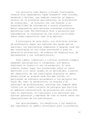   11	
  
Con servicios como Amazon y Google funcionando,
todavía eran impensables "game changers" como Youtube,
Facebook o Twitter, que también tendrían un impacto
directo en la profesión periodística, la distribución
de contenidos, la relación con las fuentes y la
disponibilidad de información a escala planetaria.
Menos imaginables eran entonces novedosas criaturas
mediáticas como The Huffington Post y productos que
rediseñarían la relevancia de las voces autorizadas
sobre temas específicos como Trip Advisor.
A principios de este siglo, con distintos niveles
de aceleración según las regiones del mundo que se
analicen, los periodistas comenzaron a adoptar cada vez
más tecnologías en sus vidas personales y para su
desarrollo profesional. Se armaron de dispositivos, de
herramientas y con infraestructura.
Todo cambio industrial y cultural profundo siempre
engendra apocalípticos e integrados. Los medios
digitales no fueron ni son la excepción. Si bien
todavía tienen lugar las discusiones sobre el valor
destruido y el valor creado en el periodismo, a partir
del desarrollo de las tecnologías digitales en ambos
bandos anida un acuerdo cada día más sólido: el
periodismo se enfrenta actualmente a los peligros del
siglo XX, como la persecución, la censura y el
asesinato de profesionales, mientras que también debe
lidiar con un nuevo conjunto de peligros que facilita
el ambiente tecnocultural de principios del siglo XXI,
como el espionaje, la vigilancia y el monitoreo que
ejercen gobiernos y empresas de todo el mundo sobre las
comunicaciones de los periodistas.
Las oportunidades, los beneficios y los desafíos
que representa el cambio tecnológico para la profesión
 