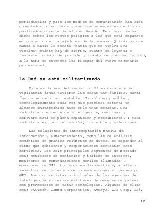   12	
  
periodística y para los medios de comunicación han sido
comentados, discutidos y analizados en miles de libros
publicados durante la última década. Pero poco se ha
dicho sobre los nuevos peligros a los que está expuesto
el conjunto de trabajadores de la prensa. Quizás porque
nunca a nadie le consta -hasta que se vuelve una
víctima- cuánto hay de cierto, cuánto de leyenda o
fantasía, cuánto de posible y cuánto de ciencia ficción,
a la hora de entender los riesgos del nuevo escenario
profesional.
La Red se está militarizando
Ésta es la era del registro. El espionaje y la
vigilancia jamás tuvieron las cosas tan fáciles. Nunca
fue un mercado tan rentable. No sólo es posible y
tecnológicamente cada vez más preciso: ostenta un
alcance insospechado hace sólo unas décadas. Una
industria creciente de inteligencia, máquinas y
software está en plena expansión y crecimiento. Y esta
industria es, por definición, invisible y silenciosa.
Las soluciones de interceptación masiva de
información y almacenamiento, como las de análisis
semántico de grandes volúmenes de datos, se expanden al
ritmo que gobiernos y corporaciones contratan esos
servicios. Los seis principales segmentos de mercado
son: monitoreo de contenido y tráfico de internet,
monitoreo de comunicaciones móviles (llamadas),
monitoreo de SMS, trojanos en dispositivos, análisis
semántico de contenido de comunicaciones y trackeo por
GPS. Los contratistas principales de las agencias de
inteligencia y fuerzas militares de decenas de países,
son proveedores de estas tecnologías. Algunos de ellos
son: VASTech, Gamma Corporation, Amesys, ZTE Corp, SS8,
 