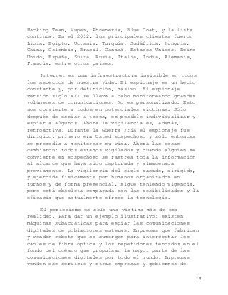   13	
  
Hacking Team, Vupen, Phoenexia, Blue Coat, y la lista
continua. En el 2012, los principales clientes fueron
Libia, Egipto, Ucrania, Turquía, Sudáfrica, Hungría,
China, Colombia, Brasil, Canadá, Estados Unidos, Reino
Unido, España, Suiza, Rusia, Italia, India, Alemania,
Francia, entre otros países.
Internet es una infraestructura invisible en todos
los aspectos de nuestra vida. El espionaje es un hecho
constante y, por definición, masivo. El espionaje
versión siglo XXI se lleva a cabo monitoreando grandes
volúmenes de comunicaciones. No es personalizado. Esto
nos convierte a todos en potenciales víctimas. Sólo
después de espiar a todos, es posible individualizar y
espiar a algunos. Ahora la vigilancia es, además,
retroactiva. Durante la Guerra Fría el espionaje fue
dirigido: primero era Usted sospechoso y sólo entonces
se procedía a monitorear su vida. Ahora las cosas
cambiaron: todos estamos vigilados y cuando alguien se
convierte en sospechoso se rastrea toda la información
al alcance que haya sido capturada y almacenada
previamente. La vigilancia del siglo pasado, dirigida,
y ejercida físicamente por humanos organizados en
turnos y de forma presencial, sigue teniendo vigencia,
pero está obsoleta comparada con las posibilidades y la
eficacia que actualmente ofrece la tecnología.
El periodismo es sólo una víctima más de esa
realidad. Para dar un ejemplo ilustrativo: existen
máquinas subacuáticas para espiar las comunicaciones
digitales de poblaciones enteras. Empresas que fabrican
y venden robots que se sumergen para interceptar los
cables de fibra óptica y los repetidores tendidos en el
fondo del océano que propulsan la mayor parte de las
comunicaciones digitales por todo el mundo. Empresas
venden ese servicio y otras empresas y gobiernos de
 