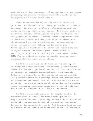   14	
  
todo el mundo los compran. Incluso países con muy pocos
recursos, algunos muy pobres, invierten parte de su
presupuesto en estas tecnologías.
Pero mucho más cerca, en los bolsillos de las
personas también existe un riesgo probable. Escuchar y
rastrear llamadas de teléfonos celulares no sólo es
posible: es muy fácil y muy barato. Del mismo modo que
cualquier persona investigando un poco puede publicar
una página en Internet, también puede comprender cómo
interceptar comunicaciones y hacerlo con destacada
eficiencia. Un ejemplo contundente: países con muy
pocos recursos, como Libia, pueden pagar por
tecnologías de monitoreo. Se invierten sumas menores,
insignificantes, de dinero para tener acceso a
tecnología de alta eficiencia para interceptar redes
GSM. Por un millón de euros se pueden comprar esos
sistemas de monitoreo de telefonía.
La Red es una fábrica de huellas y rastros, un
catálogo de comunicaciones, conexiones y actividades
individualizables, geolocalizables. Si una comunicación
es digital es también interceptable, monitoreable.
Todavía, la única forma de reducir al máximo posible
las probabilidades de espionaje sobre una comunicación
es conversar caminando, con el teléfono celular en un
bolsillo y con su batería en el otro. Esa es la opción
menos insegura: conversar caminando y con el teléfono
sin batería. O mejor: sin llevar el teléfono.
La Red es una extensión de la complejidad de la
sociedad como sistema. Del mismo modo que en su
arquitectura las más nobles expresiones de colaboración
cultural y organización social encuentran renovadas
formas de funcionamiento, en la Red también habitan las
más repudiables formas de represión contra la libertad
 