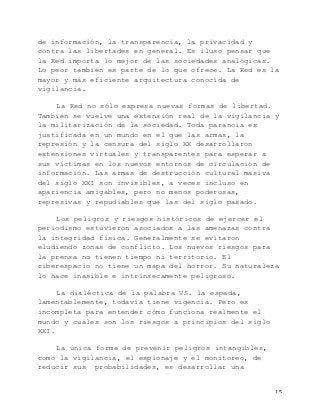   15	
  
de información, la transparencia, la privacidad y
contra las libertades en general. Es iluso pensar que
la Red importa lo mejor de las sociedades analógicas.
Lo peor también es parte de lo que ofrece. La Red es la
mayor y más eficiente arquitectura conocida de
vigilancia.
La Red no sólo expresa nuevas formas de libertad.
También se vuelve una extensión real de la vigilancia y
la militarización de la sociedad. Toda paranoia es
justificada en un mundo en el que las armas, la
represión y la censura del siglo XX desarrollaron
extensiones virtuales y transparentes para esperar a
sus víctimas en los nuevos entornos de circulación de
información. Las armas de destrucción cultural masiva
del siglo XXI son invisibles, a veces incluso en
apariencia amigables, pero no menos poderosas,
represivas y repudiables que las del siglo pasado.
Los peligros y riesgos históricos de ejercer el
periodismo estuvieron asociados a las amenazas contra
la integridad física. Generalmente se evitaron
eludiendo zonas de conflicto. Los nuevos riesgos para
la prensa no tienen tiempo ni territorio. El
ciberespacio no tiene un mapa del horror. Su naturaleza
lo hace inasible e intrínsecamente peligroso.
La dialéctica de la palabra VS. la espada,
lamentablemente, todavía tiene vigencia. Pero es
incompleta para entender cómo funciona realmente el
mundo y cuáles son los riesgos a principios del siglo
XXI.
La única forma de prevenir peligros intangibles,
como la vigilancia, el espionaje y el monitoreo, de
reducir sus probabilidades, es desarrollar una
 