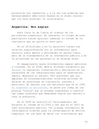   16	
  
protección tan inmaterial y a la vez tan poderosa que
necesariamente debe estar basada en el mismo recurso
que los hace posibles: el conocimiento.
Argentina: Nos espían
Este libro no se limita al trabajo de los
periodistas argentinos. No obstante, el origen de esta
publicación vuelve oportuno comentar el estado de la
vigilancia que se ejerce en este país.
En el oficialismo y en la oposición tienen una
relación esquizofrénica con la información: para
discutir sobre medios y periodismo se anotan todos,
pero de la transparencia de la información pública y de
la privacidad de las personas no se encarga nadie.
El megaproyecto espía kirchnerista empezó ambicioso
y truncado. En el 2004, Néstor Kirchner estableció por
decreto la captación, conservación y derivación de los
contenidos de las comunicaciones para su observación
remota. Mediante el decreto 1563 pretendió que las
empresas de telecomunicaciones inviertan millones de
dólares en tecnología de vigilancia, escucha y
monitoreo. El decreto era tan delirante que en el 2005
se suspendió su aplicación, en parte por lobby de las
propias “telcos” que no estaban dispuestas a invertir
las sumas siderales que demandaba espiar por decreto a
toda la población.
En el 2006 se reactivó el funcionamiento del
Proyecto X, creado en el 2002 y del que en el 2012 se
tomó conocimiento público: “Un sistema informático de
inteligencia criminal para la investigación de delitos
complejos. Es una base de datos con vinculadores que
 