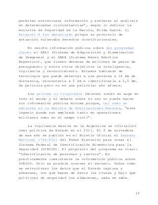   17	
  
permiten entrecruzar información y acelerar el análisis
en determinadas circunstancias”, según lo definió la
ministra de Seguridad de la Nación, Nilda Garré. El
Proyecto X fue denunciado porque su protocolo de
actuación vulneraba derechos constitucionales.
No existe información pública sobre dos programas
clave: el SADI (Sistema de Adquisición y Diseminación
de Imágenes) y el SARA (Sistema Aéreo Robótico
Argentino), que tienen decenas de millones de pesos de
presupuesto y entre otros objetivos la inteligencia,
vigilancia y reconocimiento. Estamos hablando de
tecnología que puede detectar a una persona a 14 km de
distancia, reconocerla a 5 km e identificarla a 2,5 km.
De película pero no en una película: ahí afuera.
Los aviones no tripulados (drones) están en auge en
todo el mundo y el debate sobre su uso no puede darse
sin información pública mínima porque, tal como se
advierte en la Revista de Publicaciones Navales, “este
ingenio puede ser empleado tanto en operaciones
militares como en el campo civil”.
La vigilancia masiva en la Argentina se oficializó
como política de Estado en el 2011. El 8 de noviembre
de ese año se publicó en el Boletín Oficial el Decreto
Nacional 1766/2011 del Poder Ejecutivo para crear el
Sistema Federal de Identificación Biométrica para la
Seguridad (SIBIOS). El propósito del programa es claro:
“Identificación de personas y rastros”. Es
prácticamente inexistente la información pública sobre
SIBIOS. Sólo es posible conocer el decreto. Sobre cómo
se estructuran los datos que el Estado captura y
almacena, con qué bases de datos los cruzan y bajo qué
políticas de seguridad los almacenan, nada se sabe.
 