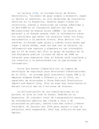   18	
  
La tarjeta SUBE, el Sistema Único de Boleto
Electrónico, “un medio de pago simple y moderno”, según
lo define el Gobierno, es otro mecanismo de vigilancia
efectiva en la Argentina. Permite pagar viajes en
colectivos, subtes y estaciones de trenes adheridas a
la Red SUBE en el transporte público del Área
Metropolitana de Buenos Aires (AMBA). La tarjeta es
personal y el Estado guarda toda la información sobre
los recorridos que hacen los usuarios todos los días,
asociándolos a la persona física. Para decirlo sin
vueltas: el Estado sabe quién y cuándo viaja desde qué
lugar y hacia dónde, cada vez que usa la tarjeta. La
información que captura y almacena es tan vulnerable
que el 20 de enero del 2012 un grupo de hackers de la
red Anonymous publicó la base de datos de SUBE en
Internet para demostrar cómo el Estado está vigilando a
los usuarios y la precariedad con la que protege la
información.
Otros dos hechos llamativos son la compra de
tecnología de espionaje para monitorear comunicaciones.
En el 2010, un sistema para intervenir redes GSM a la
empresa alemana Rohde & Schwarz y, en el 2012, un
repetidor de microondas a China National Electronics
Import and Export Corp. Sólo en esas dos tecnologías el
Estado invirtió más de 2 millones de dólares.
La militarización de las comunicaciones es un
proceso en alza en todo el mundo. También en la
Argentina. El contexto local de transparencia ausente,
de información pública que tiende a cero y de
privacidad en peligro, vuelve todo más turbio y menos
confiable. El decreto del 2004 para espiar a toda la
población está suspendido. Pero hay indicios de que nos
espían.
 