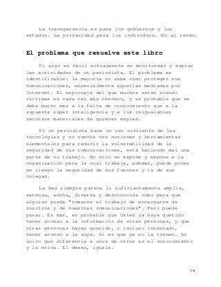   19	
  
La transparencia es para los gobiernos y los
estados. La privacidad para los individuos. No al revés.
El problema que resuelve este libro
Si algo es fácil actualmente es monitorear y espiar
las actividades de un periodista. El problema es
identificable: la mayoría no sabe cómo proteger sus
comunicaciones, especialmente aquellas mediadas por
Internet. El espionaje del que muchos están siendo
víctimas es cada vez más obsceno, y es probable que se
deba mucho más a la falta de conocimiento que a la
supuesta súper inteligencia y a los inigualables
recursos materiales de quienes espían.
Si un periodista hace un uso corriente de las
tecnologías y no cuenta con nociones y herramientas
elementales para reducir la vulnerabilidad de la
seguridad de sus comunicaciones, está haciendo mal una
parte de su trabajo. No sólo se expone y expone a la
organización para la cual trabaja, además, puede poner
en riesgo la seguridad de sus fuentes y la de sus
colegas.
La Red siempre parece lo suficientemente amplia,
extensa, ancha, diversa y desconocida como para que
alguien pueda "tomarse el trabajo de encargarse de
nosotros y de nuestras comunicaciones". Pero puede
pasar. Es más, es probable que Usted ya haya querido
tener acceso a la información de otras personas, y que
otras personas hayan querido, o incluso intentado,
tener acceso a la suya. Si es que ya no la tienen. Lo
único que diferencia a unos de otros es el conocimiento
y la ética. El deseo, iguala.
 