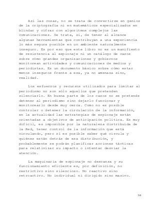   20	
  
Así las cosas, no se trata de convertirse en genios
de la criptografía ni en matemáticos especializados en
blindar y cifrar con algoritmos complejos las
comunicaciones. Se trata, sí, de tener al alcance
algunas herramientas que contribuyan a una experiencia
lo más segura posible en un ambiente naturalmente
inseguro. Es por eso que este libro no es un manifiesto
de resistencia al espionaje ni un catálogo de casos
sobre cómo grandes organizaciones y gobiernos
monitorean actividades y comunicaciones de medios y
periodistas. Es un documento básico sobre cómo estar
menos inseguros frente a esa, ya no amenaza sino,
realidad.
Los esfuerzos y recursos utilizados para limitar al
periodismo no son sólo aquellos que pretenden
silenciarlo. En buena parte de los casos no se pretende
detener al periodismo sino dejarlo funcionar y
monitorearlo desde muy cerca. Como no es posible
controlar o detener la circulación de la información,
en la actualidad las estrategias de espionaje están
orientadas a objetivos de anticipación política. Es muy
difícil, es imposible por la naturaleza distribuida de
la Red, tener control de la información que está
circulando, pero sí es posible saber qué circula y
quiénes están detrás de esa distribución, y
probablemente se podrán planificar acciones tácticas
para relativizar su impacto o intentar desviar la
atención.
La maquinaria de espionaje no descansa y su
funcionamiento eficiente es, por definición, no
restrictivo sino silencioso. No reactivo sino
retroactivo. No individual ni dirigido sino masivo.
 