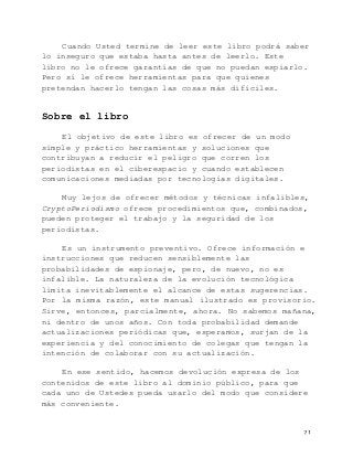   21	
  
Cuando Usted termine de leer este libro podrá saber
lo inseguro que estaba hasta antes de leerlo. Este
libro no le ofrece garantías de que no puedan espiarlo.
Pero sí le ofrece herramientas para que quienes
pretendan hacerlo tengan las cosas más difíciles.
Sobre el libro
El objetivo de este libro es ofrecer de un modo
simple y práctico herramientas y soluciones que
contribuyan a reducir el peligro que corren los
periodistas en el ciberespacio y cuando establecen
comunicaciones mediadas por tecnologías digitales.
Muy lejos de ofrecer métodos y técnicas infalibles,
CryptoPeriodismo ofrece procedimientos que, combinados,
pueden proteger el trabajo y la seguridad de los
periodistas.
Es un instrumento preventivo. Ofrece información e
instrucciones que reducen sensiblemente las
probabilidades de espionaje, pero, de nuevo, no es
infalible. La naturaleza de la evolución tecnológica
limita inevitablemente el alcance de estas sugerencias.
Por la misma razón, este manual ilustrado es provisorio.
Sirve, entonces, parcialmente, ahora. No sabemos mañana,
ni dentro de unos años. Con toda probabilidad demande
actualizaciones periódicas que, esperamos, surjan de la
experiencia y del conocimiento de colegas que tengan la
intención de colaborar con su actualización.
En ese sentido, hacemos devolución expresa de los
contenidos de este libro al dominio público, para que
cada uno de Ustedes pueda usarlo del modo que considere
más conveniente.
 
