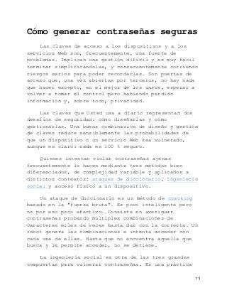   23	
  
Cómo generar contraseñas seguras
Las claves de acceso a los dispositivos y a los
servicios Web son, frecuentemente, una fuente de
problemas. Implican una gestión difícil y es muy fácil
terminar simplificándolas, y consecuentemente corriendo
riesgos serios para poder recordarlas. Son puertas de
acceso que, una vez abiertas por terceros, no hay nada
que hacer excepto, en el mejor de los casos, esperar a
volver a tomar el control pero habiendo perdido
información y, sobre todo, privacidad.
Las claves que Usted usa a diario representan dos
desafíos de seguridad: cómo diseñarlas y cómo
gestionarlas. Una buena combinación de diseño y gestión
de claves reduce sensiblemente las probabilidades de
que un dispositivo o un servicio Web sea vulnerado,
aunque es claro: nada es 100 % seguro.
Quienes intentan violar contraseñas ajenas
frecuentemente lo hacen mediante tres métodos bien
diferenciados, de complejidad variable y aplicados a
distintos contextos: ataques de diccionario, ingeniería
social y acceso físico a un dispositivo.
Un ataque de diccionario es un método de cracking
basado en la "fuerza bruta". Es poco inteligente pero
no por eso poco efectivo. Consiste en averiguar
contraseñas probando múltiples combinaciones de
caracteres miles de veces hasta dar con la correcta. Un
robot genera las combinaciones e intenta acceder con
cada una de ellas. Hasta que no encuentra aquella que
busca y le permite acceder, no se detiene.
La ingeniería social es otra de las tres grandes
compuertas para vulnerar contraseñas. Es una práctica
 