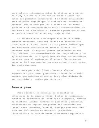   24	
  
para obtener información sobre la víctima y, a partir
de ella, dar con la clave que se busca o tener los
datos que permiten recuperarla. El método actualmente
está en pleno auge ya que la cantidad de información
personal que se hace pública a diario en las redes
sociales está creciendo de un modo inconmensurable. En
las redes sociales circula la materia prima con la que
se produce buena parte del espionaje actual.
El acceso físico a un dispositivo es un riesgo
también creciente. Cada vez usamos más dispositivos
conectados a la Red. Todos. Y todo parece indicar que
esa tendencia continuará en ascenso durante los
próximos años. La mayoría guarda contraseñas en sus
dispositivos. Los navegadores de las computadoras y las
aplicaciones de los dispositivos móviles son verdaderos
paraísos para el espionaje. El acceso físico muchas
veces es la llave maestra que abre todas, o casi todas,
las demás puertas.
En esta parte del libro ofrecemos algunas
sugerencias para crear y gestionar claves de un modo
seguro, que reduzcan al mínimo las probabilidades de
ser conocidas y usadas por terceros.
Paso a paso
Para empezar, lo esencial es descartar la
estrategia de la memoria fácil: fechas de nacimiento,
números de documentos de identidad o pasaporte, números
de teléfono, apodos, nombres de parientes y mascotas,
direcciones de lugares que puedan ser asociadas con
Usted, edad, ciudades, barrios, códigos postales, etc.
Toda esa información es demasiado predecible.
Descartarla a la hora de crear contraseñas equivale a
 