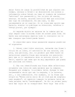   25	
  
dejar fuera de juego la posibilidad de que alguien con
tiempo, cercano a Usted o un desconocido con acceso a
información sobre Usted, se tome el trabajo de intentar
“adivinar” sus passwords y, con un poco de suerte,
acertar. De hecho, existen servicios Web que solicitan
ese tipo de información. En ese caso, lo más
recomendable es no usarlos. Si no tiene más opción que
hacerlo, mienta: no publique su dirección, teléfono o
código postal, por ejemplo.
Su segunda misión es sacarse de la cabeza que es
algo seguro usar la misma clave de acceso para todo. De
hecho esa estrategia implica todo lo contrario: es lo
más inseguro que Usted puede hacer.
Un algoritmo para crear passwords seguras puede ser
el siguiente:
1. Usted, como todos nosotros, recuerda una frase o
título de un libro, el estribillo de una canción, una
cita, una película, etc. Lo primero que debe hacer es
seleccionar aquella frase que recuerda con precisión
pero que no lo representa ante su entorno social. Es
decir, aquella que sabe que es muy improbable que pueda
ser asociada con Usted.
2. Una vez identificada esa frase debe seleccionar
solamente una letra de cada palabra que la compone.
Pongamos por ejemplo, la primera letra. Aunque lo más
recomendable sería que use la segunda, o la tercera,
etc., o una combinación. Por ejemplo, si la frase que
eligió es "Nunca sería socio de un club que me aceptara
como miembro", el nemónico tomando la primera letra de
cada palabra sería "nssducqmacm". Ya dio un primer paso,
está más lejos de la inseguridad. Pero vaya más allá.
 