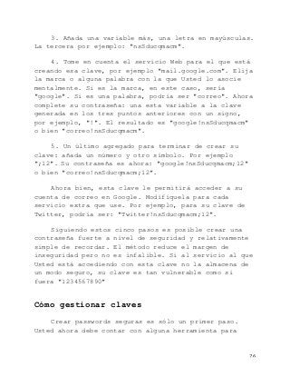   26	
  
3. Añada una variable más, una letra en mayúsculas.
La tercera por ejemplo: "nsSducqmacm".
4. Tome en cuenta el servicio Web para el que está
creando esa clave, por ejemplo "mail.google.com". Elija
la marca o alguna palabra con la que Usted lo asocie
mentalmente. Si es la marca, en este caso, sería
"google". Si es una palabra, podría ser "correo". Ahora
complete su contraseña: una esta variable a la clave
generada en los tres puntos anteriores con un signo,
por ejemplo, "!". El resultado es "google!nsSducqmacm"
o bien "correo!nsSducqmacm".
5. Un último agregado para terminar de crear su
clave: añada un número y otro símbolo. Por ejemplo
";12". Su contraseña es ahora: "google!nsSducqmacm;12"
o bien "correo!nsSducqmacm;12".
Ahora bien, esta clave le permitirá acceder a su
cuenta de correo en Google. Modifíquela para cada
servicio extra que use. Por ejemplo, para su clave de
Twitter, podría ser: "Twitter!nsSducqmacm;12".
Siguiendo estos cinco pasos es posible crear una
contraseña fuerte a nivel de seguridad y relativamente
simple de recordar. El método reduce el margen de
inseguridad pero no es infalible. Si al servicio al que
Usted está accediendo con esta clave no la almacena de
un modo seguro, su clave es tan vulnerable como si
fuera "1234567890"
Cómo gestionar claves
Crear passwords seguras es sólo un primer paso.
Usted ahora debe contar con alguna herramienta para
 