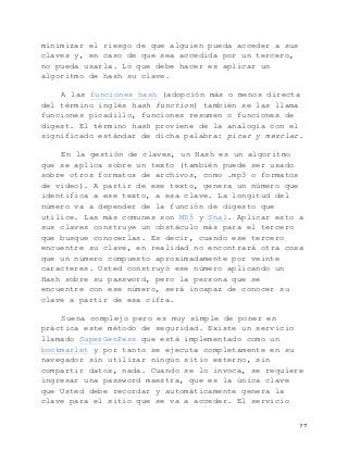   27	
  
minimizar el riesgo de que alguien pueda acceder a sus
claves y, en caso de que sea accedida por un tercero,
no pueda usarla. Lo que debe hacer es aplicar un
algoritmo de hash su clave.
A las funciones hash (adopción más o menos directa
del término inglés hash function) también se las llama
funciones picadillo, funciones resumen o funciones de
digest. El término hash proviene de la analogía con el
significado estándar de dicha palabra: picar y mezclar.
En la gestión de claves, un Hash es un algoritmo
que se aplica sobre un texto (también puede ser usado
sobre otros formatos de archivos, como .mp3 o formatos
de video). A partir de ese texto, genera un número que
identifica a ese texto, a esa clave. La longitud del
número va a depender de la función de digesto que
utilice. Las más comunes son MD5 y Sha1. Aplicar esto a
sus claves construye un obstáculo más para el tercero
que busque conocerlas. Es decir, cuando ese tercero
encuentre su clave, en realidad no encontrará otra cosa
que un número compuesto aproximadamente por veinte
caracteres. Usted construyó ese número aplicando un
Hash sobre su password, pero la persona que se
encuentre con ese número, será incapaz de conocer su
clave a partir de esa cifra.
Suena complejo pero es muy simple de poner en
práctica este método de seguridad. Existe un servicio
llamado SuperGenPass que está implementado como un
bookmarlet y por tanto se ejecuta completamente en su
navegador sin utilizar ningún sitio externo, sin
compartir datos, nada. Cuando se lo invoca, se requiere
ingresar una password maestra, que es la única clave
que Usted debe recordar y automáticamente genera la
clave para el sitio que se va a acceder. El servicio
 